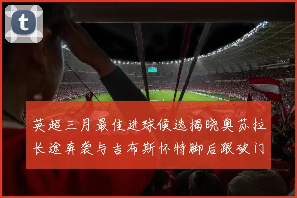英超三月最佳进球候选揭晓奥苏拉长途奔袭与吉布斯怀特脚后跟破门精彩纷呈