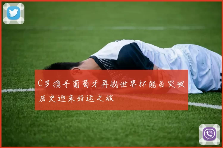 C罗携手葡萄牙再战世界杯能否突破历史迎来好运之旅