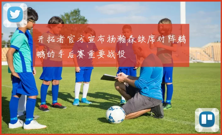 开拓者官方宣布杨瀚森缺席对阵鹈鹕的季后赛重要战役