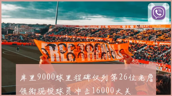 库里9000球里程碑仅列第26位老詹领衔现役球员冲击16000大关