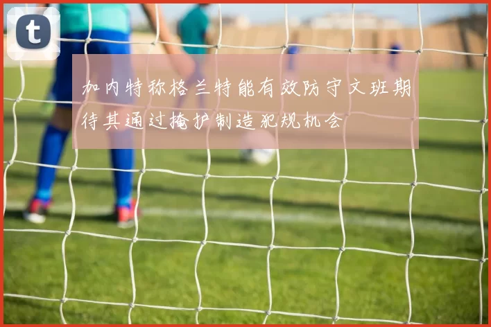 加内特称格兰特能有效防守文班期待其通过掩护制造犯规机会