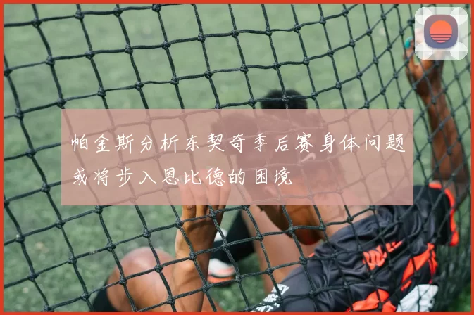 帕金斯分析东契奇季后赛身体问题或将步入恩比德的困境