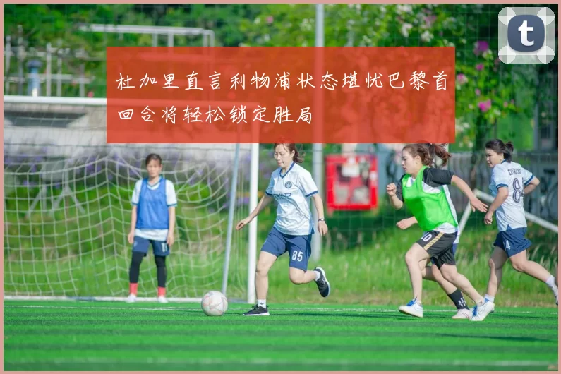 杜加里直言利物浦状态堪忧巴黎首回合将轻松锁定胜局
