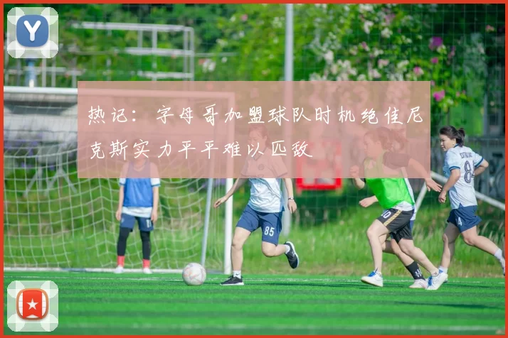 热记：字母哥加盟球队时机绝佳尼克斯实力平平难以匹敌