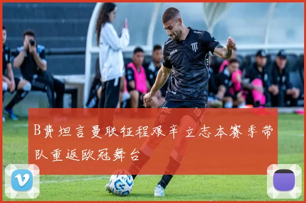 B费坦言曼联征程艰辛立志本赛季带队重返欧冠舞台