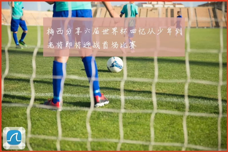 梅西分享六届世界杯回忆从少年到老将即将迎战首场比赛