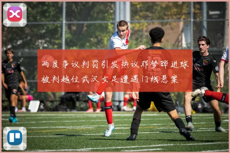 两度争议判罚引发热议邓梦晔进球被判越位武汉女足遭遇门线悬案