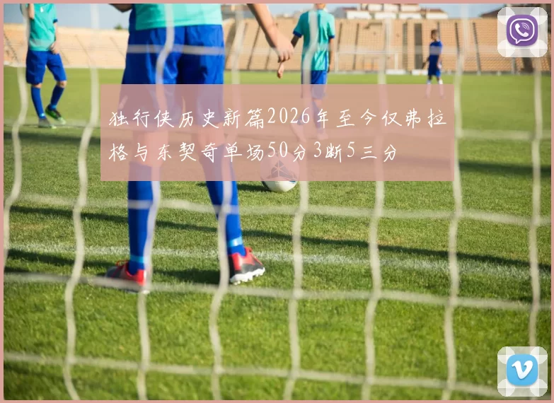 独行侠历史新篇2026年至今仅弗拉格与东契奇单场50分3断5三分