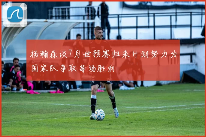 杨瀚森谈7月世预赛归来计划努力为国家队争取每场胜利