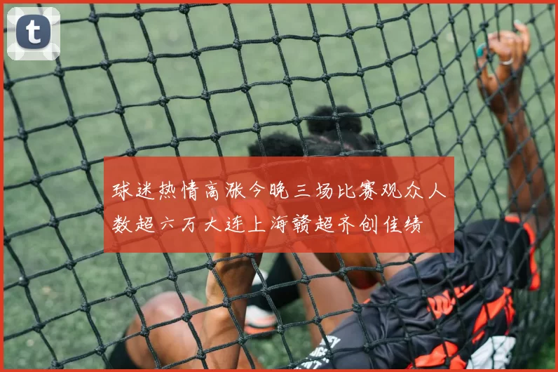 球迷热情高涨今晚三场比赛观众人数超六万大连上海赣超齐创佳绩