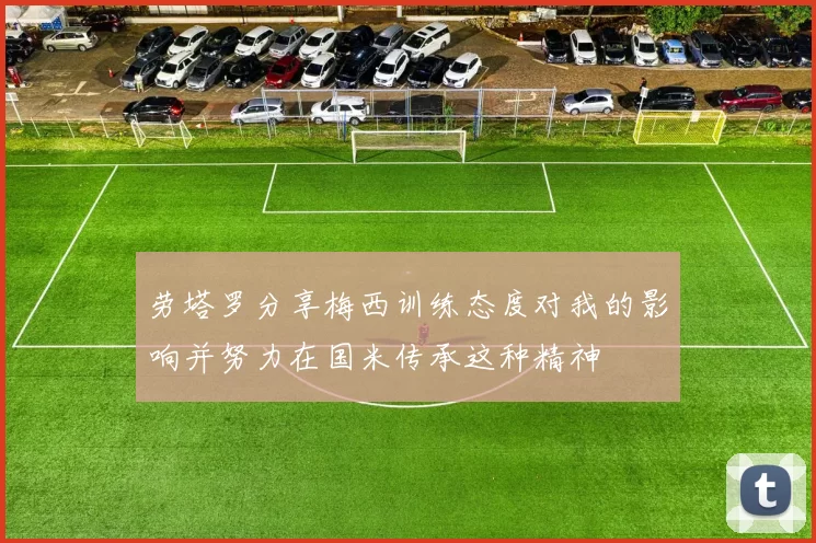 劳塔罗分享梅西训练态度对我的影响并努力在国米传承这种精神